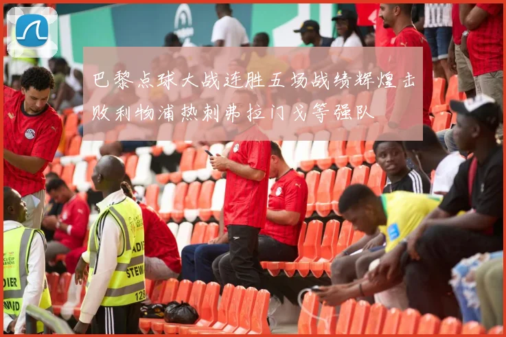 巴黎点球大战连胜五场战绩辉煌击败利物浦热刺弗拉门戈等强队