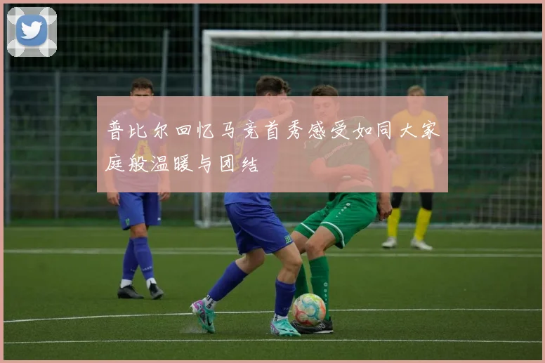 普比尔回忆马竞首秀感受如同大家庭般温暖与团结