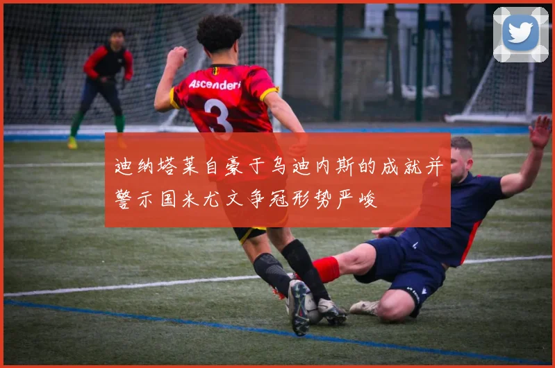 迪纳塔莱自豪于乌迪内斯的成就并警示国米尤文争冠形势严峻