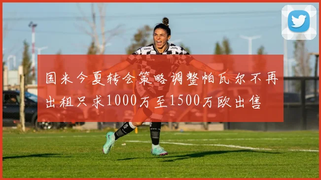 国米今夏转会策略调整帕瓦尔不再出租只求1000万至1500万欧出售