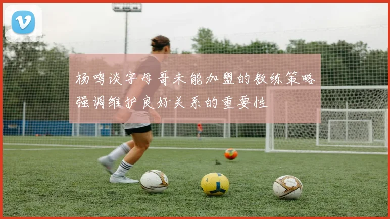 杨鸣谈字母哥未能加盟的教练策略强调维护良好关系的重要性