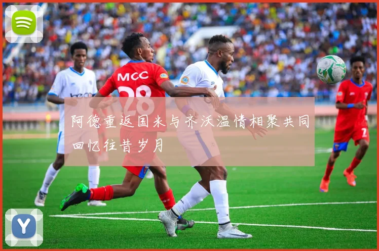 阿德重返国米与齐沃温情相聚共同回忆往昔岁月