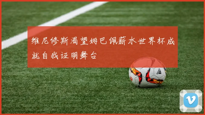 维尼修斯渴望姆巴佩薪水世界杯成就自我证明舞台