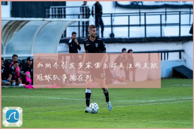 加纳乔引发多家俱乐部关注两支欧冠球队争抢在列