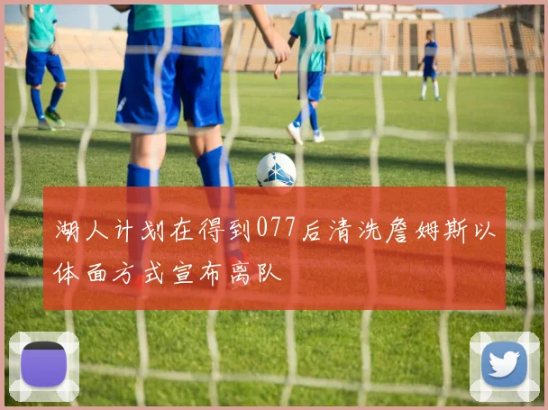湖人计划在得到077后清洗詹姆斯以体面方式宣布离队