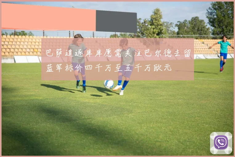 巴萨追逐库库愿需关注巴尔德去留蓝军标价四千万至五千万欧元