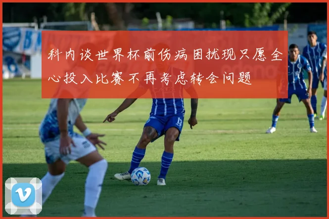 科内谈世界杯前伤病困扰现只愿全心投入比赛不再考虑转会问题