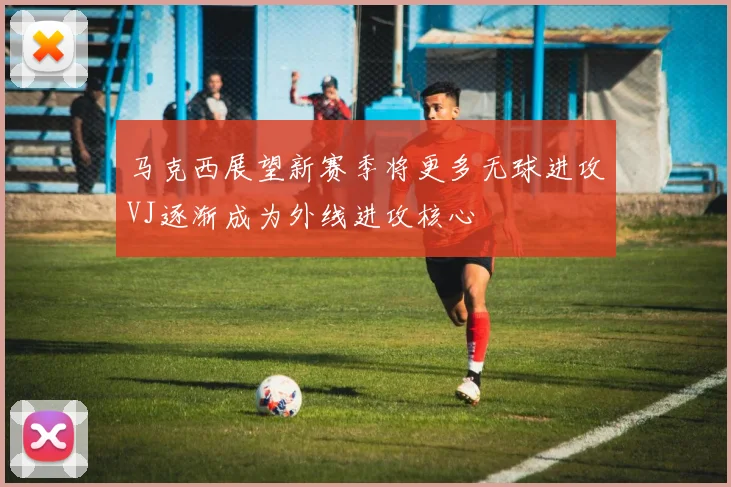 马克西展望新赛季将更多无球进攻VJ逐渐成为外线进攻核心