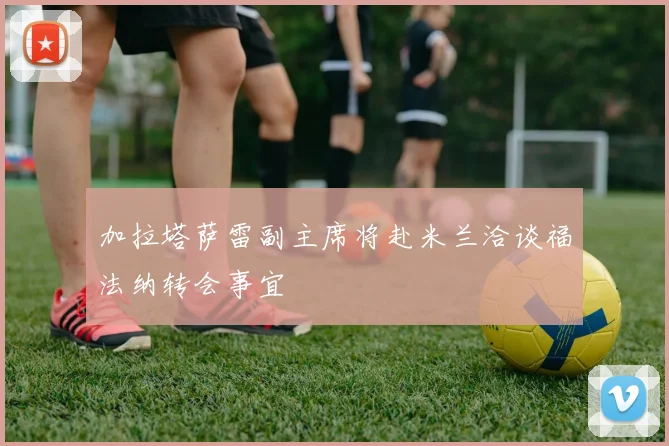 加拉塔萨雷副主席将赴米兰洽谈福法纳转会事宜