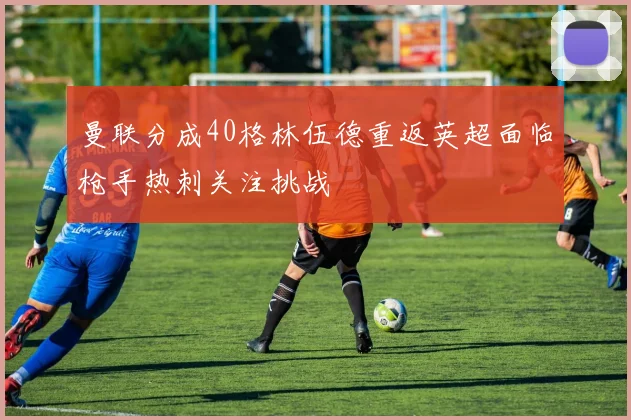 曼联分成40格林伍德重返英超面临枪手热刺关注挑战