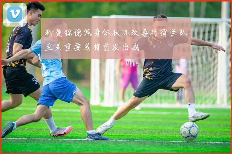 科曼称德佩身体状况改善对荷兰队至关重要或将首发出战