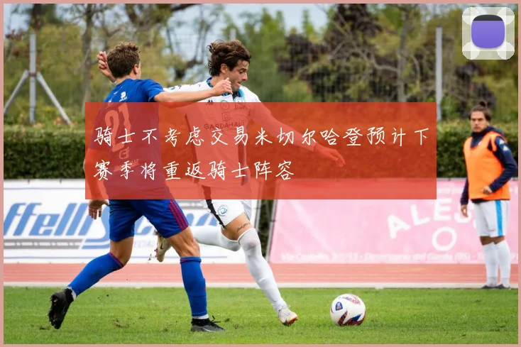 骑士不考虑交易米切尔哈登预计下赛季将重返骑士阵容