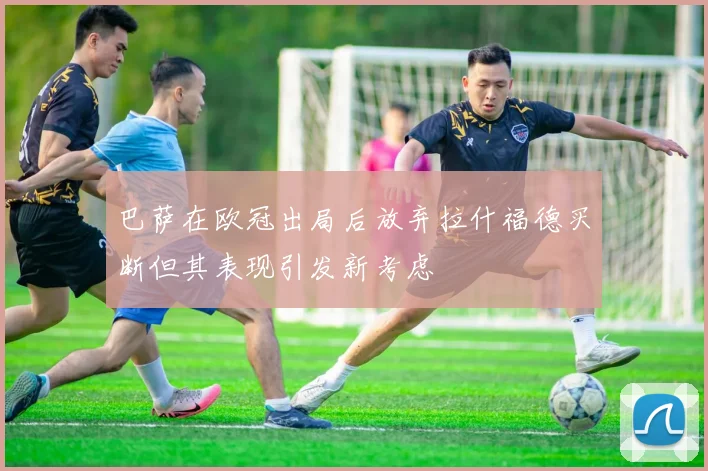 巴萨在欧冠出局后放弃拉什福德买断但其表现引发新考虑