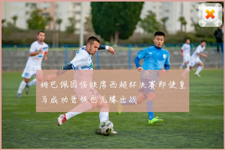 姆巴佩因伤缺席西超杯决赛即使皇马成功晋级也无缘出战