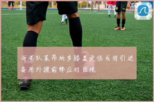 海港队莱昂纳多膝盖受伤或将引进备用外援前锋应对困境