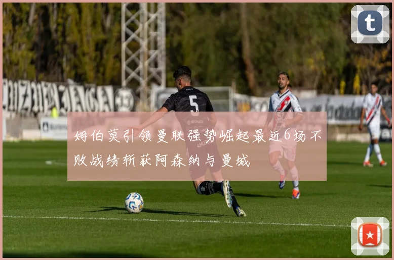 姆伯莫引领曼联强势崛起最近6场不败战绩斩获阿森纳与曼城