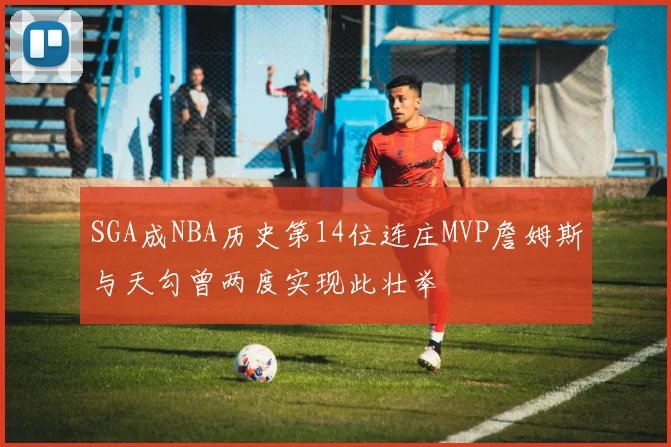 SGA成NBA历史第14位连庄MVP詹姆斯与天勾曾两度实现此壮举