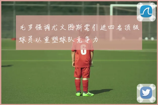 毛罗强调尤文图斯需引进四名顶级球员以重塑球队竞争力