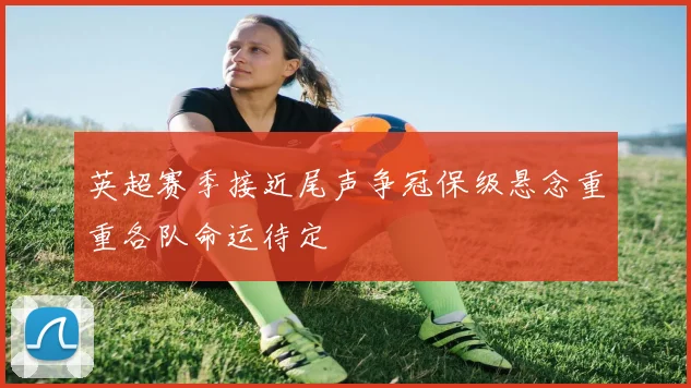 英超赛季接近尾声争冠保级悬念重重各队命运待定