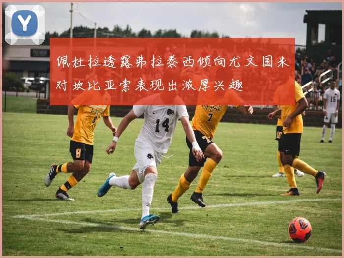 佩杜拉透露弗拉泰西倾向尤文国米对坎比亚索表现出浓厚兴趣