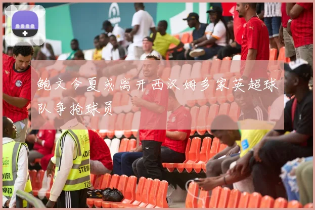 鲍文今夏或离开西汉姆多家英超球队争抢球员
