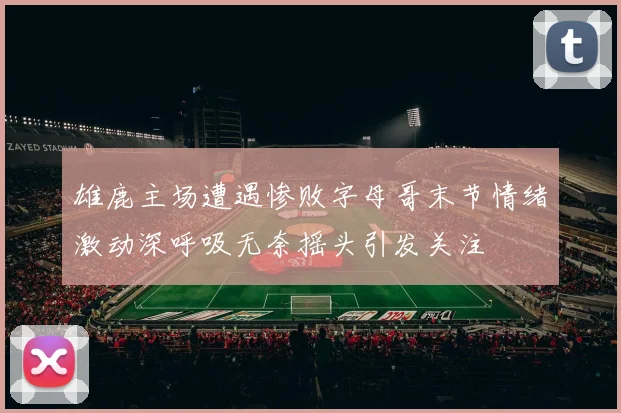 雄鹿主场遭遇惨败字母哥末节情绪激动深呼吸无奈摇头引发关注