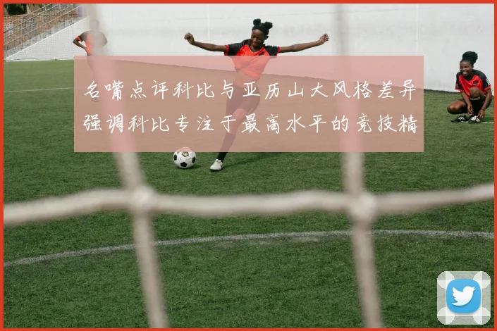 名嘴点评科比与亚历山大风格差异强调科比专注于最高水平的竞技精神