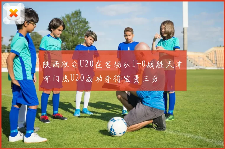 陕西联合U20在客场以1-0战胜天津津门虎U20成功夺得宝贵三分