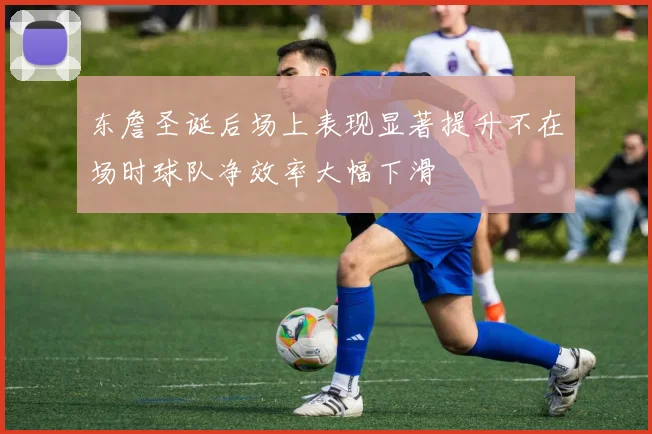 东詹圣诞后场上表现显著提升不在场时球队净效率大幅下滑